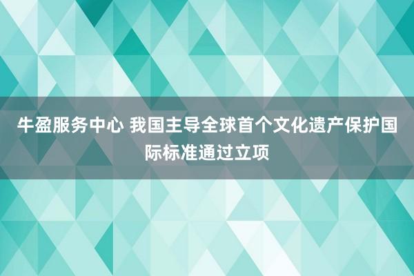 牛盈服务中心 我国主导全球首个文化遗产保护国际标准通过立项