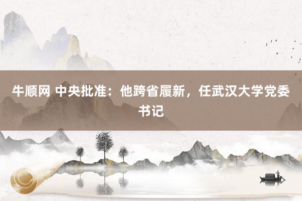 牛顺网 中央批准：他跨省履新，任武汉大学党委书记