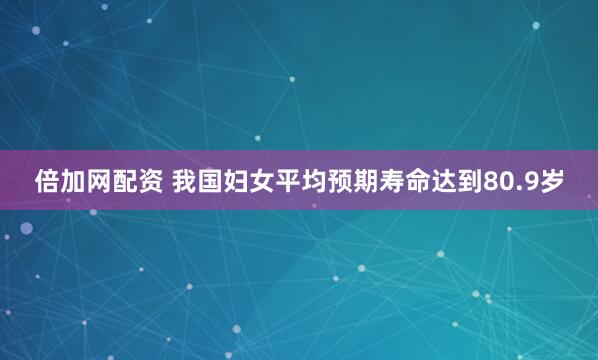 倍加网配资 我国妇女平均预期寿命达到80.9岁