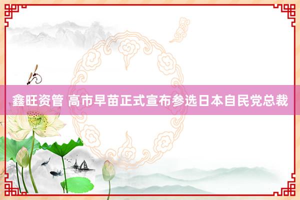 鑫旺资管 高市早苗正式宣布参选日本自民党总裁