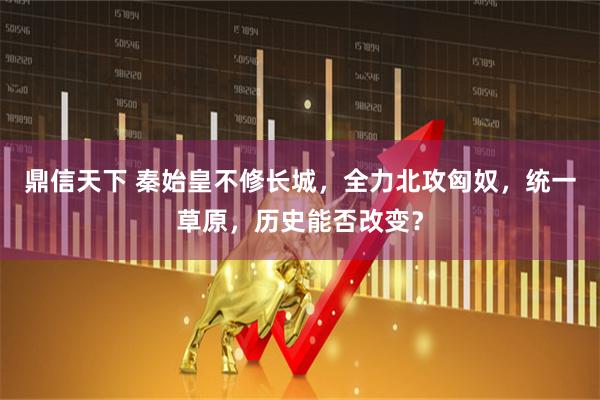 鼎信天下 秦始皇不修长城，全力北攻匈奴，统一草原，历史能否改变？