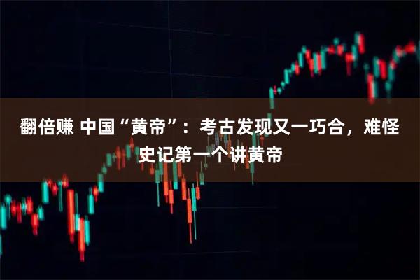 翻倍赚 中国“黄帝”：考古发现又一巧合，难怪史记第一个讲黄帝