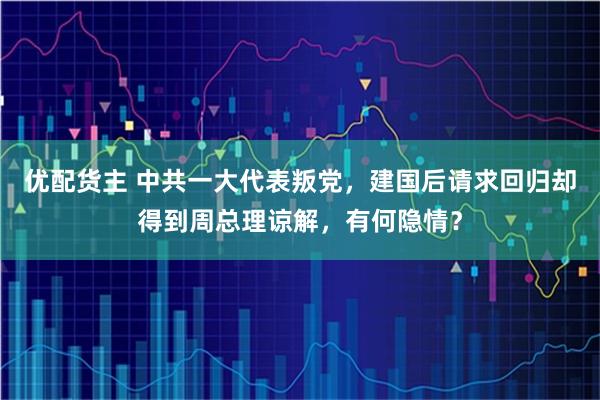 优配货主 中共一大代表叛党，建国后请求回归却得到周总理谅解，有何隐情？