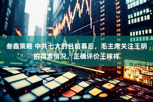 叁鑫策略 中共七大的台前幕后，毛主席关注王明的得票情况，正确评价王稼祥