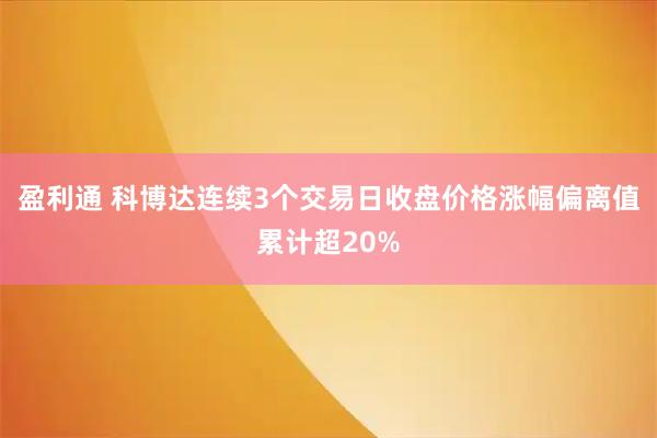 盈利通 科博达连续3个交易日收盘价格涨幅偏离值累计超20%