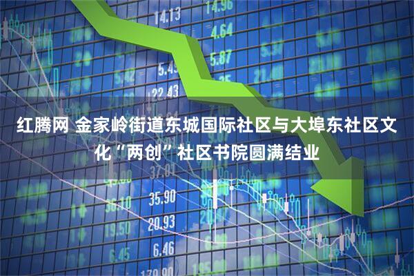 红腾网 金家岭街道东城国际社区与大埠东社区文化“两创”社区书院圆满结业
