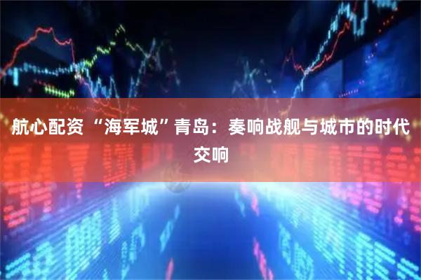 航心配资 “海军城”青岛：奏响战舰与城市的时代交响