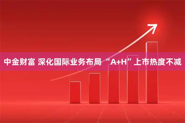 中金财富 深化国际业务布局 “A+H”上市热度不减