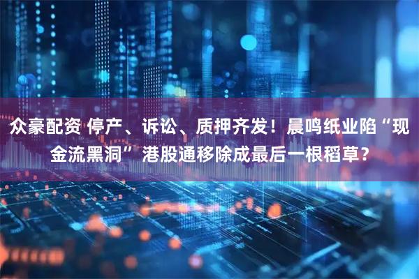 众豪配资 停产、诉讼、质押齐发！晨鸣纸业陷“现金流黑洞” 港股通移除成最后一根稻草？
