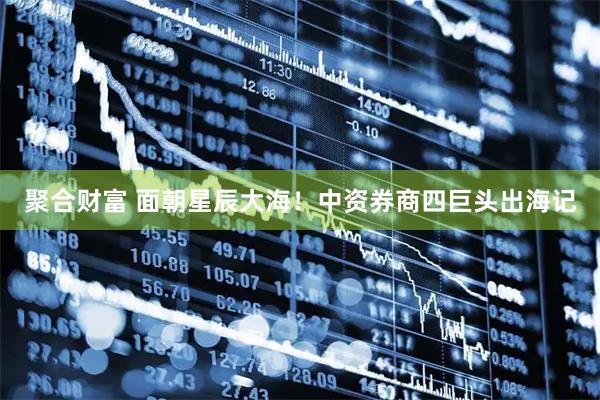 聚合财富 面朝星辰大海！中资券商四巨头出海记