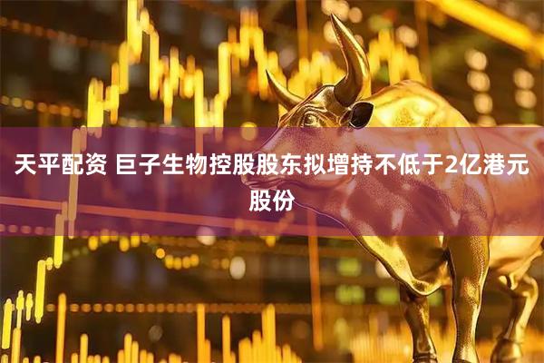 天平配资 巨子生物控股股东拟增持不低于2亿港元股份