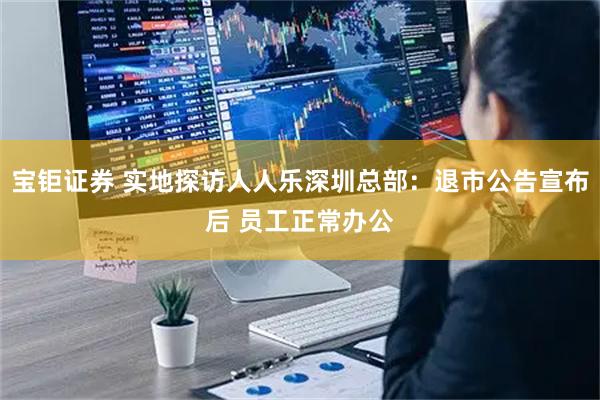 宝钜证券 实地探访人人乐深圳总部：退市公告宣布后 员工正常办公