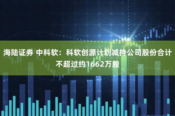 海陆证券 中科软：科软创源计划减持公司股份合计不超过约1662万股