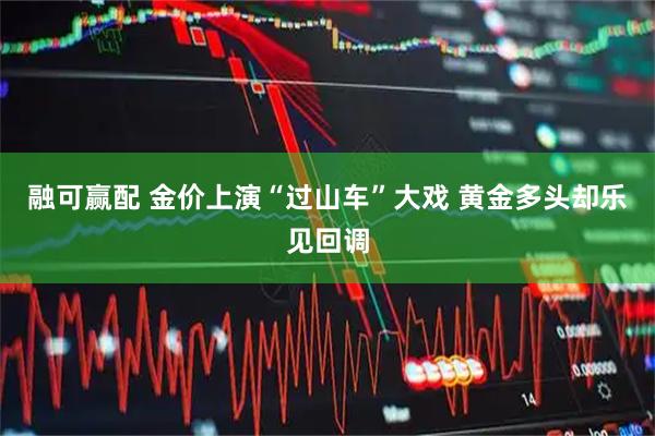 融可赢配 金价上演“过山车”大戏 黄金多头却乐见回调