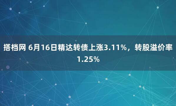 搭档网 6月16日精达转债上涨3.11%，转股溢价率1.25%