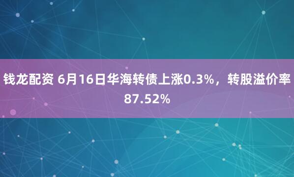 钱龙配资 6月16日华海转债上涨0.3%，转股溢价率87.52%