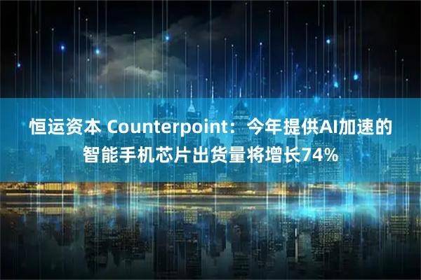 恒运资本 Counterpoint：今年提供AI加速的智能手机芯片出货量将增长74%