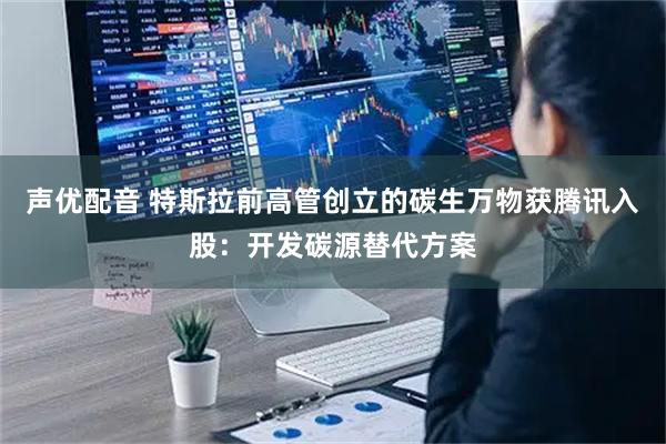 声优配音 特斯拉前高管创立的碳生万物获腾讯入股：开发碳源替代方案