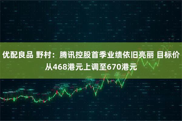 优配良品 野村：腾讯控股首季业绩依旧亮丽 目标价从468港元上调至670港元